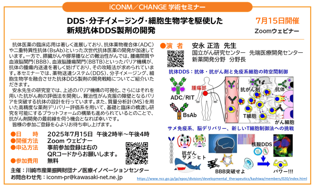 ~DDS・分子イメージング・細胞生物学を駆使した新規抗体DDS製剤の開発
抗体医薬の臨床応用は著しく進展しており、抗体薬物複合体(ADC)や二重特異性抗体
(BsAb)といった次世代抗体医薬の開発が加速しています。
一方で、膵臓がんや膠芽腫などの難治性がんでは、腫瘍間質や血液脳関門(BBB)、
血液脳腫瘍関門(BBTB)といったバリア機構が、抗体の腫瘍内送達を著しく妨げており、
その攻略法が求められています。
本セミナーでは、薬物送達システム(DDS)、分子イメージング、細胞生物学を融合させた
抗体DDS製剤の開発戦略についてご紹介いただきます。
安永先生の研究室では、上述のバリア機構の可視化、
さらにはそれを用いた抗がん剤の評価法を開発し、難治性がん克服の障壁となるバリアを突破する抗体の設計を行っています。
また、質量分析計(MS)を用いた高精度な薬剤デリバリー評価系を用いて、基礎と臨床の橋渡し研究を可能にするプラットフォームの構築も進められているとのことで、
抗がん剤開発の最前線を
伺う機会となれば幸いです。
皆様の参加ご登録を心よりお待ち申し上げます。
●日 時: 2025年7月15日 14:30~16:00
●場 所 :Zoom ウェビナー(要事前登録)
●申 込 :https://us06web.zoom.us/webinar/register/WN_Qi_Gt7NNRQ2axGy7q1p2uQ
●参加費用 無料
